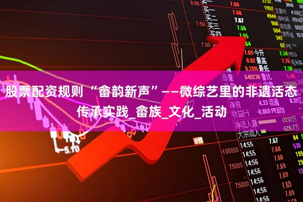 股票配资规则 “畲韵新声”——微综艺里的非遗活态传承实践_畲族_文化_活动