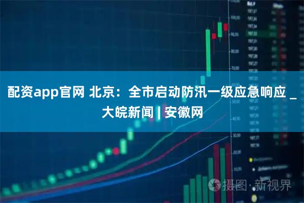 配资app官网 北京：全市启动防汛一级应急响应 _大皖新闻 | 安徽网
