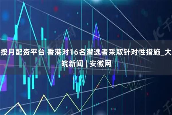 按月配资平台 香港对16名潜逃者采取针对性措施_大皖新闻 | 安徽网