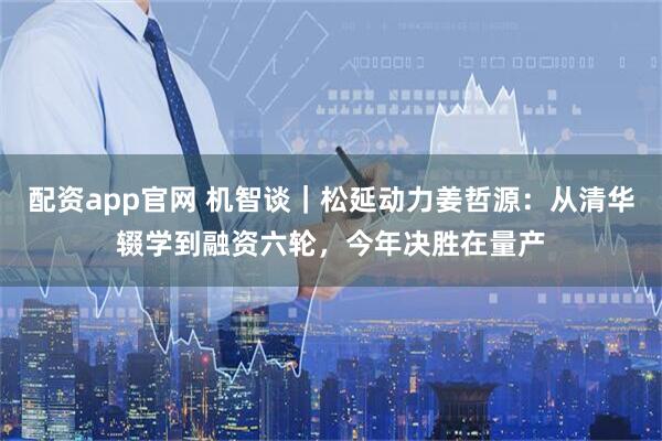 配资app官网 机智谈｜松延动力姜哲源：从清华辍学到融资六轮，今年决胜在量产