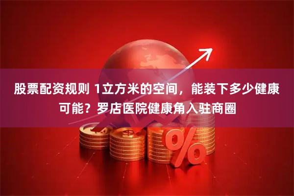 股票配资规则 1立方米的空间，能装下多少健康可能？罗店医院健康角入驻商圈