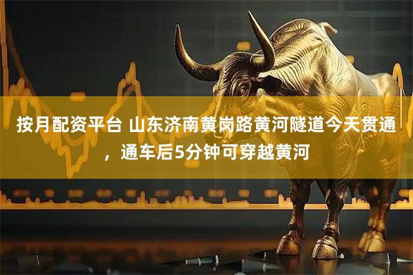 按月配资平台 山东济南黄岗路黄河隧道今天贯通，通车后5分钟可穿越黄河