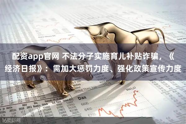 配资app官网 不法分子实施育儿补贴诈骗，《经济日报》：需加大惩罚力度、强化政策宣传力度