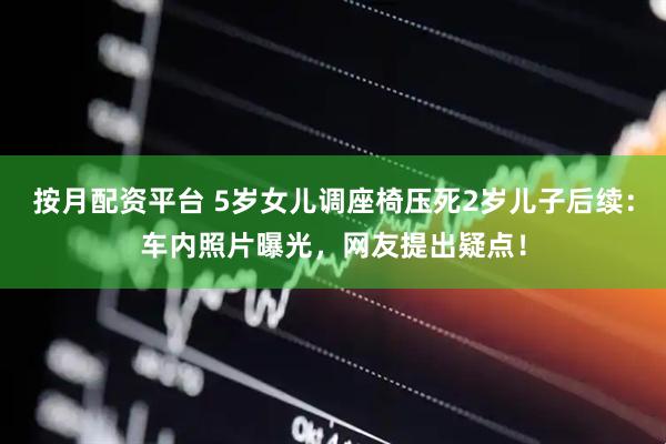 按月配资平台 5岁女儿调座椅压死2岁儿子后续：车内照片曝光，网友提出疑点！