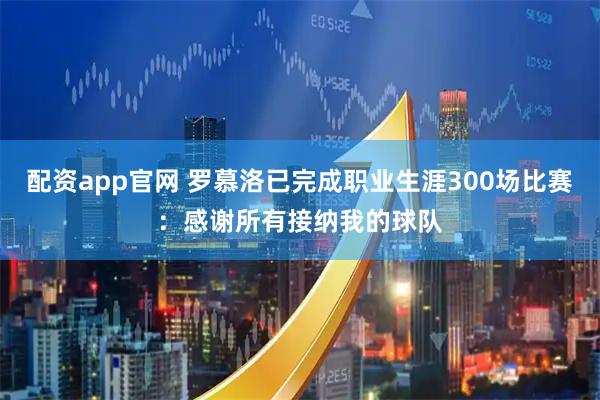 配资app官网 罗慕洛已完成职业生涯300场比赛：感谢所有接纳我的球队