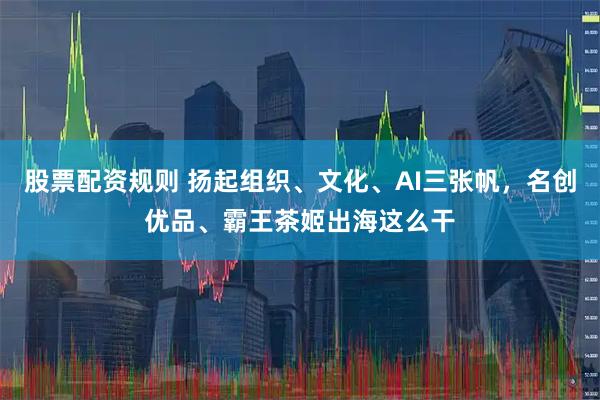 股票配资规则 扬起组织、文化、AI三张帆，名创优品、霸王茶姬出海这么干