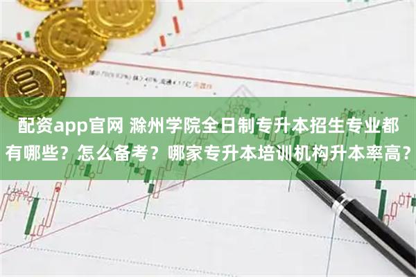 配资app官网 滁州学院全日制专升本招生专业都有哪些？怎么备考？哪家专升本培训机构升本率高？
