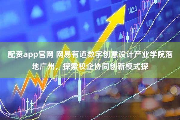 配资app官网 网易有道数字创意设计产业学院落地广州，探索校企协同创新模式探