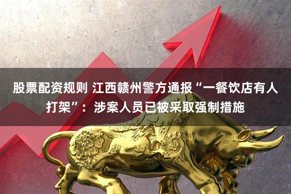股票配资规则 江西赣州警方通报“一餐饮店有人打架”：涉案人员已被采取强制措施