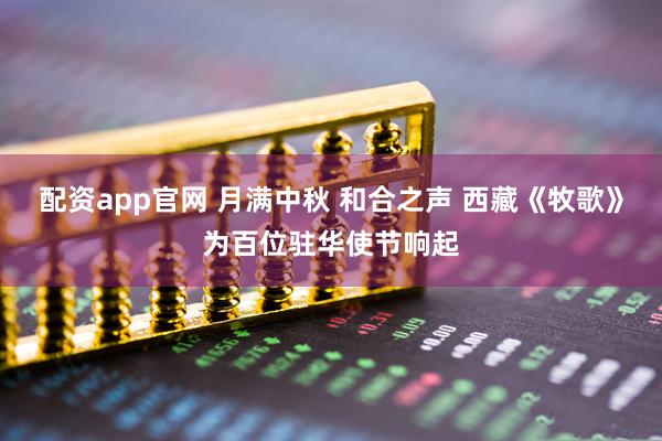 配资app官网 月满中秋 和合之声 西藏《牧歌》为百位驻华使节响起