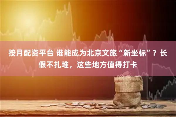 按月配资平台 谁能成为北京文旅“新坐标”？长假不扎堆，这些地方值得打卡