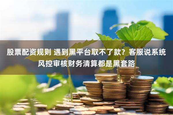 股票配资规则 遇到黑平台取不了款？客服说系统风控审核财务清算都是黑套路