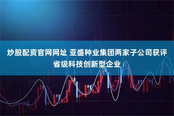 炒股配资官网网址 亚盛种业集团两家子公司获评省级科技创新型企业