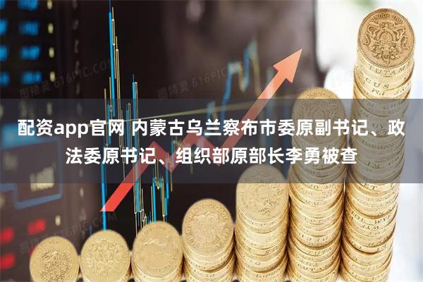 配资app官网 内蒙古乌兰察布市委原副书记、政法委原书记、组织部原部长李勇被查