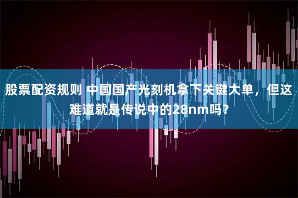 股票配资规则 中国国产光刻机拿下关键大单，但这难道就是传说中的28nm吗？