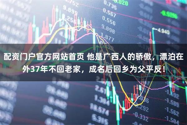 配资门户官方网站首页 他是广西人的骄傲，漂泊在外37年不回老家，成名后回乡为父平反！