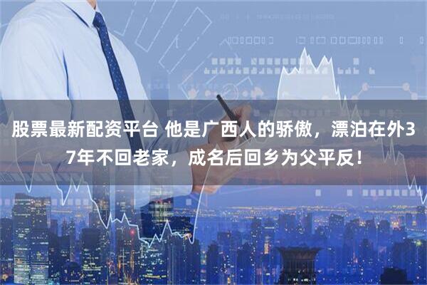 股票最新配资平台 他是广西人的骄傲，漂泊在外37年不回老家，成名后回乡为父平反！