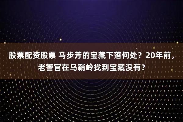 股票配资股票 马步芳的宝藏下落何处？20年前，老警官在乌鞘岭找到宝藏没有？