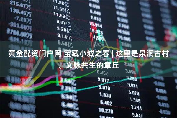 黄金配资门户网 宝藏小城之春 | 这里是泉润古村、文脉共生的章丘