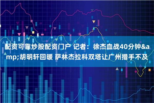 配资可靠炒股配资门户 记者：徐杰血战40分钟&胡明轩回暖 萨林杰拉科双塔让广州措手不及