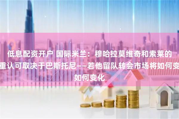 低息配资开户 国际米兰：穆哈拉莫维奇和索莱的双重认可取决于巴斯托尼——若他留队转会市场将如何变化